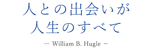 人との出会いが人生のすべて ― William B. Hugle －